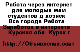 Работа через интернет для молодых мам,студентов,д/хозяек - Все города Работа » Заработок в интернете   . Курская обл.,Курск г.